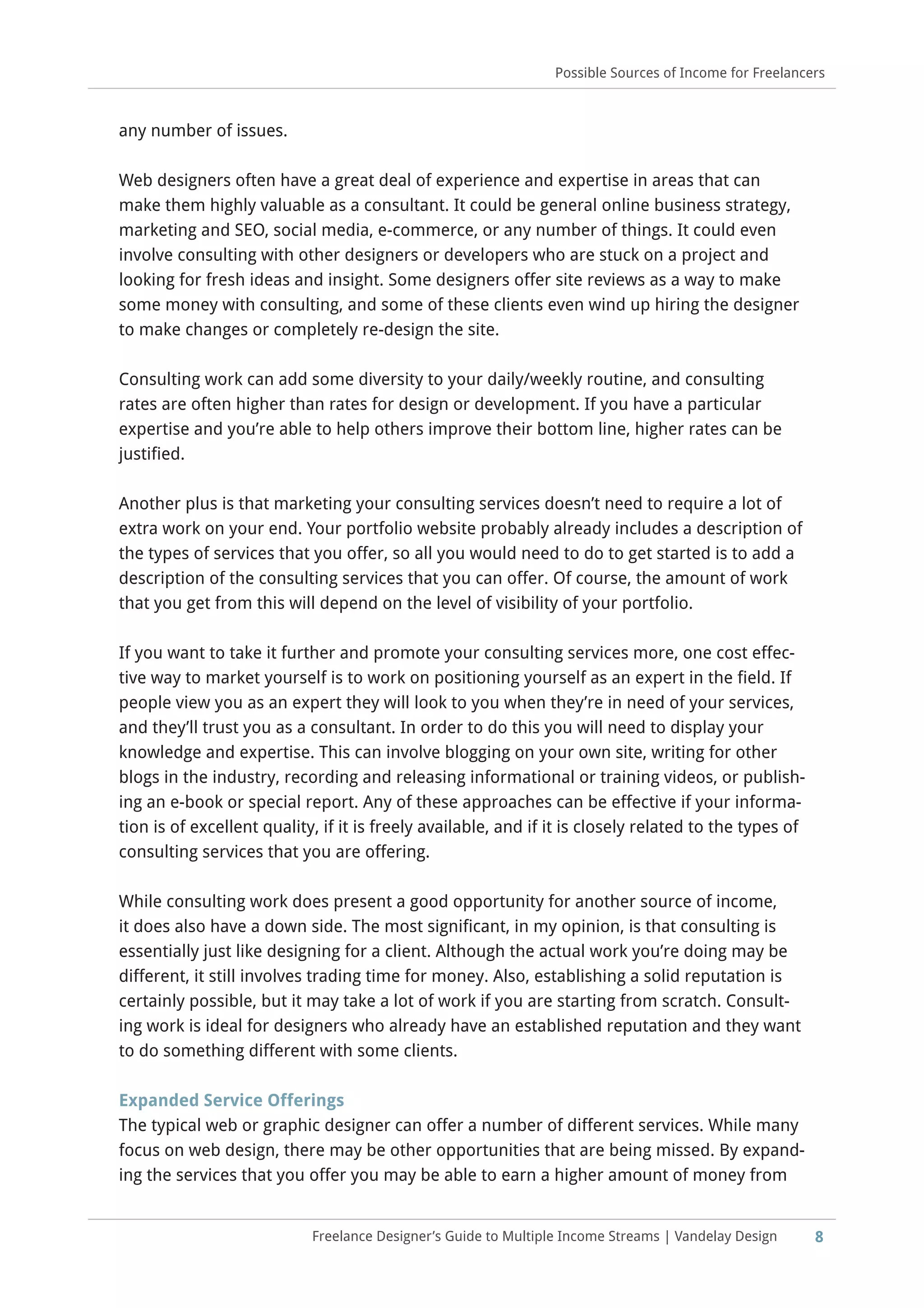 8Freelance Designer’s Guide to Multiple Income Streams | Vandelay Design
Possible Sources of Income for Freelancers
any number of issues.
Web designers often have a great deal of experience and expertise in areas that can
make them highly valuable as a consultant. It could be general online business strategy,
marketing and SEO, social media, e-commerce, or any number of things. It could even
involve consulting with other designers or developers who are stuck on a project and
looking for fresh ideas and insight. Some designers offer site reviews as a way to make
some money with consulting, and some of these clients even wind up hiring the designer
to make changes or completely re-design the site.
Consulting work can add some diversity to your daily/weekly routine, and consulting
rates are often higher than rates for design or development. If you have a particular
expertise and you’re able to help others improve their bottom line, higher rates can be
justified.
Another plus is that marketing your consulting services doesn’t need to require a lot of
extra work on your end. Your portfolio website probably already includes a description of
the types of services that you offer, so all you would need to do to get started is to add a
description of the consulting services that you can offer. Of course, the amount of work
that you get from this will depend on the level of visibility of your portfolio.
If you want to take it further and promote your consulting services more, one cost effec-
tive way to market yourself is to work on positioning yourself as an expert in the field. If
people view you as an expert they will look to you when they’re in need of your services,
and they’ll trust you as a consultant. In order to do this you will need to display your
knowledge and expertise. This can involve blogging on your own site, writing for other
blogs in the industry, recording and releasing informational or training videos, or publish-
ing an e-book or special report. Any of these approaches can be effective if your informa-
tion is of excellent quality, if it is freely available, and if it is closely related to the types of
consulting services that you are offering.
While consulting work does present a good opportunity for another source of income,
it does also have a down side. The most significant, in my opinion, is that consulting is
essentially just like designing for a client. Although the actual work you’re doing may be
different, it still involves trading time for money. Also, establishing a solid reputation is
certainly possible, but it may take a lot of work if you are starting from scratch. Consult-
ing work is ideal for designers who already have an established reputation and they want
to do something different with some clients.
Expanded Service Offerings
The typical web or graphic designer can offer a number of different services. While many
focus on web design, there may be other opportunities that are being missed. By expand-
ing the services that you offer you may be able to earn a higher amount of money from
 