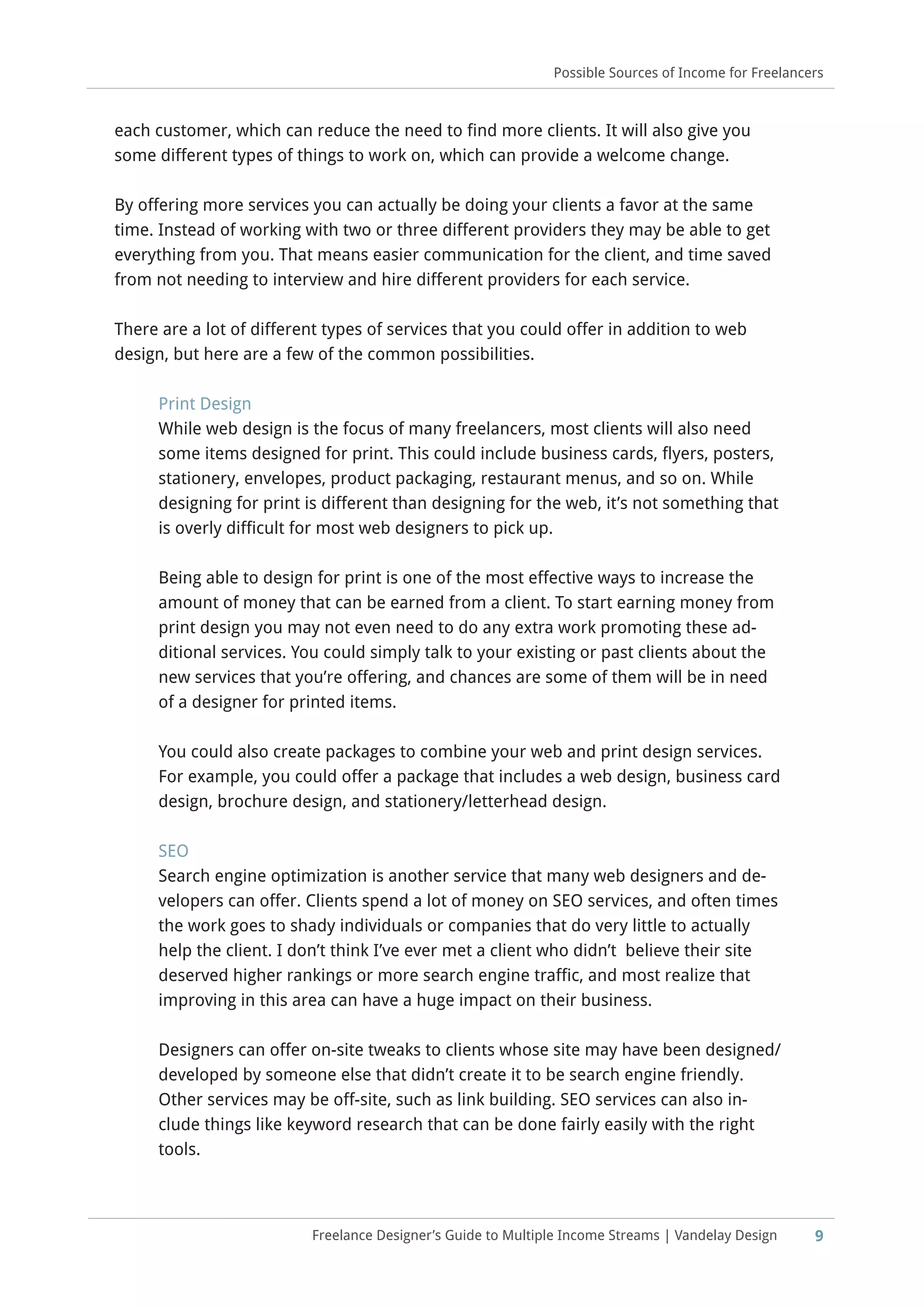 Freelance Designer’s Guide to Multiple Income Streams | Vandelay Design
each customer, which can reduce the need to find more clients. It will also give you
some different types of things to work on, which can provide a welcome change.
By offering more services you can actually be doing your clients a favor at the same
time. Instead of working with two or three different providers they may be able to get
everything from you. That means easier communication for the client, and time saved
from not needing to interview and hire different providers for each service.
There are a lot of different types of services that you could offer in addition to web
design, but here are a few of the common possibilities.
Print Design
While web design is the focus of many freelancers, most clients will also need
some items designed for print. This could include business cards, flyers, posters,
stationery, envelopes, product packaging, restaurant menus, and so on. While
designing for print is different than designing for the web, it’s not something that
is overly difficult for most web designers to pick up.
Being able to design for print is one of the most effective ways to increase the
amount of money that can be earned from a client. To start earning money from
print design you may not even need to do any extra work promoting these ad-
ditional services. You could simply talk to your existing or past clients about the
new services that you’re offering, and chances are some of them will be in need
of a designer for printed items.
You could also create packages to combine your web and print design services.
For example, you could offer a package that includes a web design, business card
design, brochure design, and stationery/letterhead design.
SEO
Search engine optimization is another service that many web designers and de-
velopers can offer. Clients spend a lot of money on SEO services, and often times
the work goes to shady individuals or companies that do very little to actually
help the client. I don’t think I’ve ever met a client who didn’t believe their site
deserved higher rankings or more search engine traffic, and most realize that
improving in this area can have a huge impact on their business.
Designers can offer on-site tweaks to clients whose site may have been designed/
developed by someone else that didn’t create it to be search engine friendly.
Other services may be off-site, such as link building. SEO services can also in-
clude things like keyword research that can be done fairly easily with the right
tools.
9
Possible Sources of Income for Freelancers
 