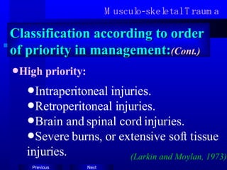 Musculo-skeletal Trauma Classification according to order of priority in management: (Cont.) High priority: Intraperitoneal injuries. Retroperitoneal injuries. Brain and spinal cord injuries. Severe burns, or extensive soft tissue injuries. (Larkin and Moylan, 1973) 