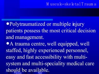 Musculo-skeletal Trauma Polytraumatized or multiple injury patients possess the most critical  d ecision and management. A tra u ma centre, well equipped, well staffed, highly experienced personnel, easy and fast accessibility with multi-system and multi-speciality medical care should be available. 