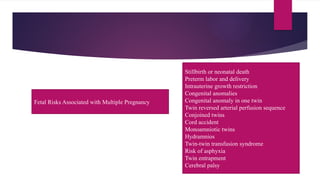 Fetal Risks Associated with Multiple Pregnancy
Stillbirth or neonatal death
Preterm labor and delivery
Intrauterine growth restriction
Congenital anomalies
Congenital anomaly in one twin
Twin reversed arterial perfusion sequence
Conjoined twins
Cord accident
Monoamniotic twins
Hydramnios
Twin-twin transfusion syndrome
Risk of asphyxia
Twin entrapment
Cerebral palsy
 