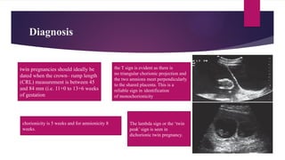Diagnosis
twin pregnancies should ideally be
dated when the crown– rump length
(CRL) measurement is between 45
and 84 mm (i.e. 11+0 to 13+6 weeks
of gestation
the T sign is evident as there is
no triangular chorionic projection and
the two amnions meet perpendicularly
to the shared placenta. This is a
reliable sign in identification
of monochorionicity
The lambda sign or the ‘twin
peak’ sign is seen in
dichorionic twin pregnancy.
chorionicity is 5 weeks and for amnionicity 8
weeks.
 