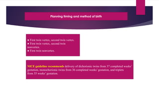 Planning timing and method of birth
● First twin vertex, second twin vertex.
● First twin vertex, second twin
nonvertex.
● First twin nonvertex.
NICE guideline recommends delivery of dichorionic twins from 37 completed weeks’
gestation, monochorionic twins from 36 completed weeks’ gestation, and triplets
from 35 weeks’ gestation.
 