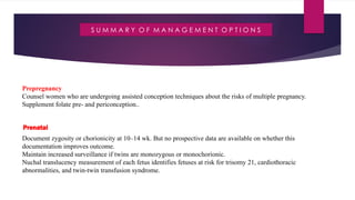 S U M M A R Y O F M A N A G E M E N T O P T I O N S
Prepregnancy
Counsel women who are undergoing assisted conception techniques about the risks of multiple pregnancy.
Supplement folate pre- and periconception..
Prenatal
Document zygosity or chorionicity at 10–14 wk. But no prospective data are available on whether this
documentation improves outcome.
Maintain increased surveillance if twins are monozygous or monochorionic.
Nuchal translucency measurement of each fetus identifies fetuses at risk for trisomy 21, cardiothoracic
abnormalities, and twin-twin transfusion syndrome.
 
