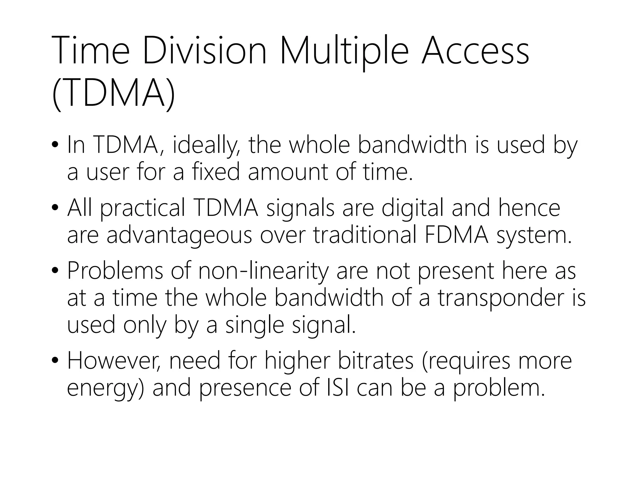 Time Division Multiple Access
(TDMA)
• In TDMA, ideally, the whole bandwidth is used by
a user for a fixed amount of time.
• All practical TDMA signals are digital and hence
are advantageous over traditional FDMA system.
• Problems of non-linearity are not present here as
at a time the whole bandwidth of a transponder is
used only by a single signal.
• However, need for higher bitrates (requires more
energy) and presence of ISI can be a problem.
 