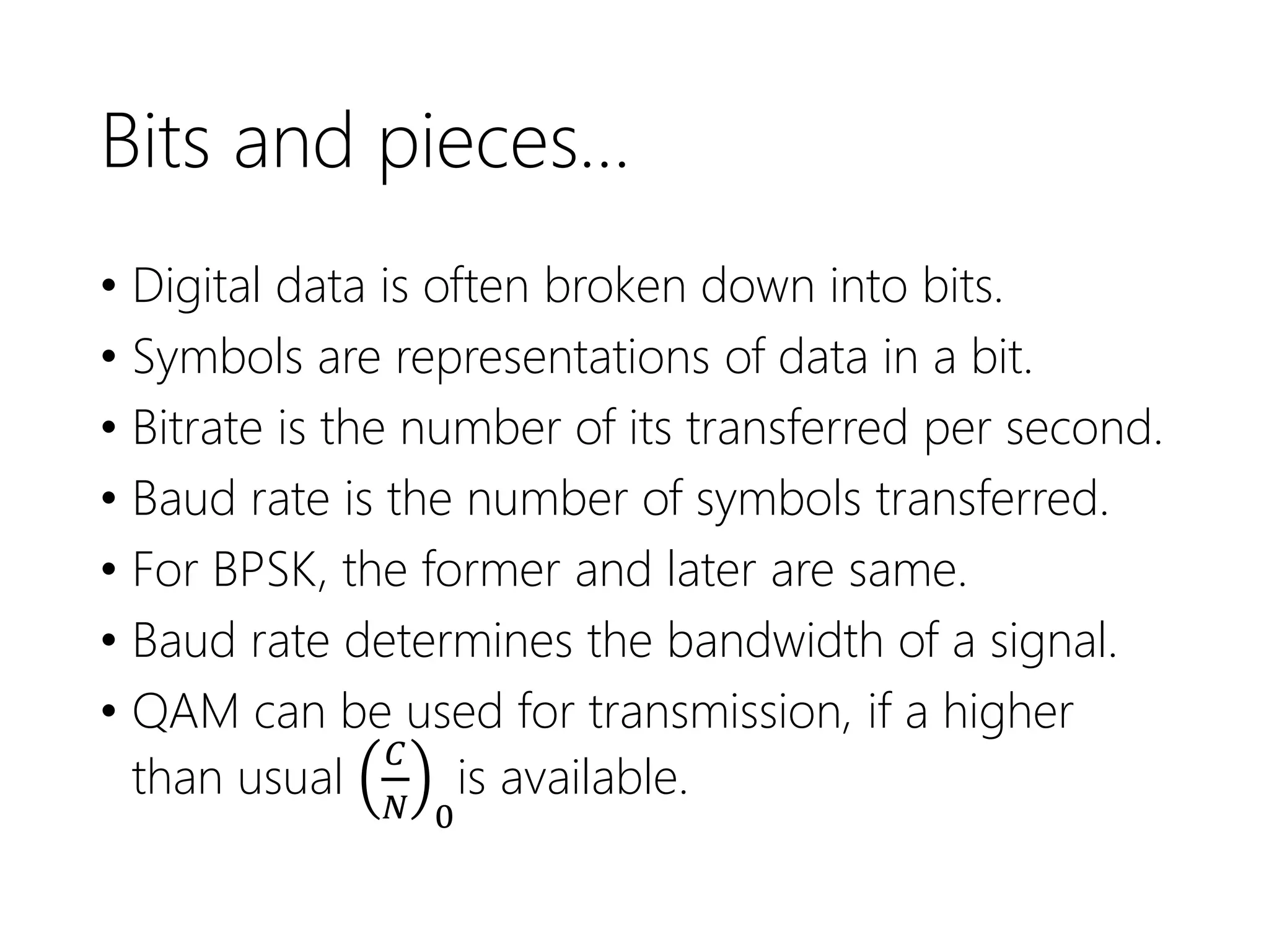 Bits and pieces…
• Digital data is often broken down into bits.
• Symbols are representations of data in a bit.
• Bitrate is the number of its transferred per second.
• Baud rate is the number of symbols transferred.
• For BPSK, the former and later are same.
• Baud rate determines the bandwidth of a signal.
• QAM can be used for transmission, if a higher
than usual
𝐶
𝑁 0
is available.
 