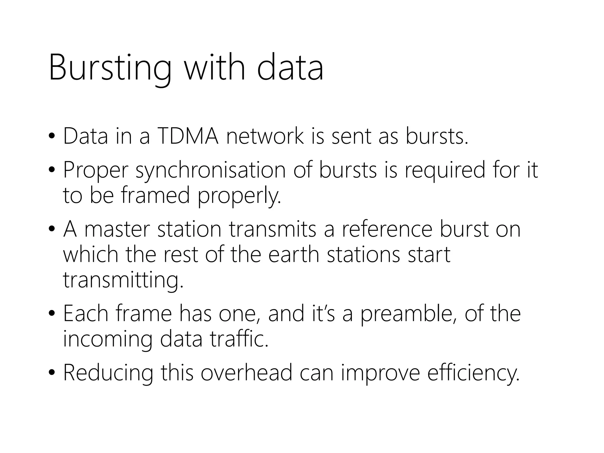 Bursting with data
• Data in a TDMA network is sent as bursts.
• Proper synchronisation of bursts is required for it
to be framed properly.
• A master station transmits a reference burst on
which the rest of the earth stations start
transmitting.
• Each frame has one, and it’s a preamble, of the
incoming data traffic.
• Reducing this overhead can improve efficiency.
 