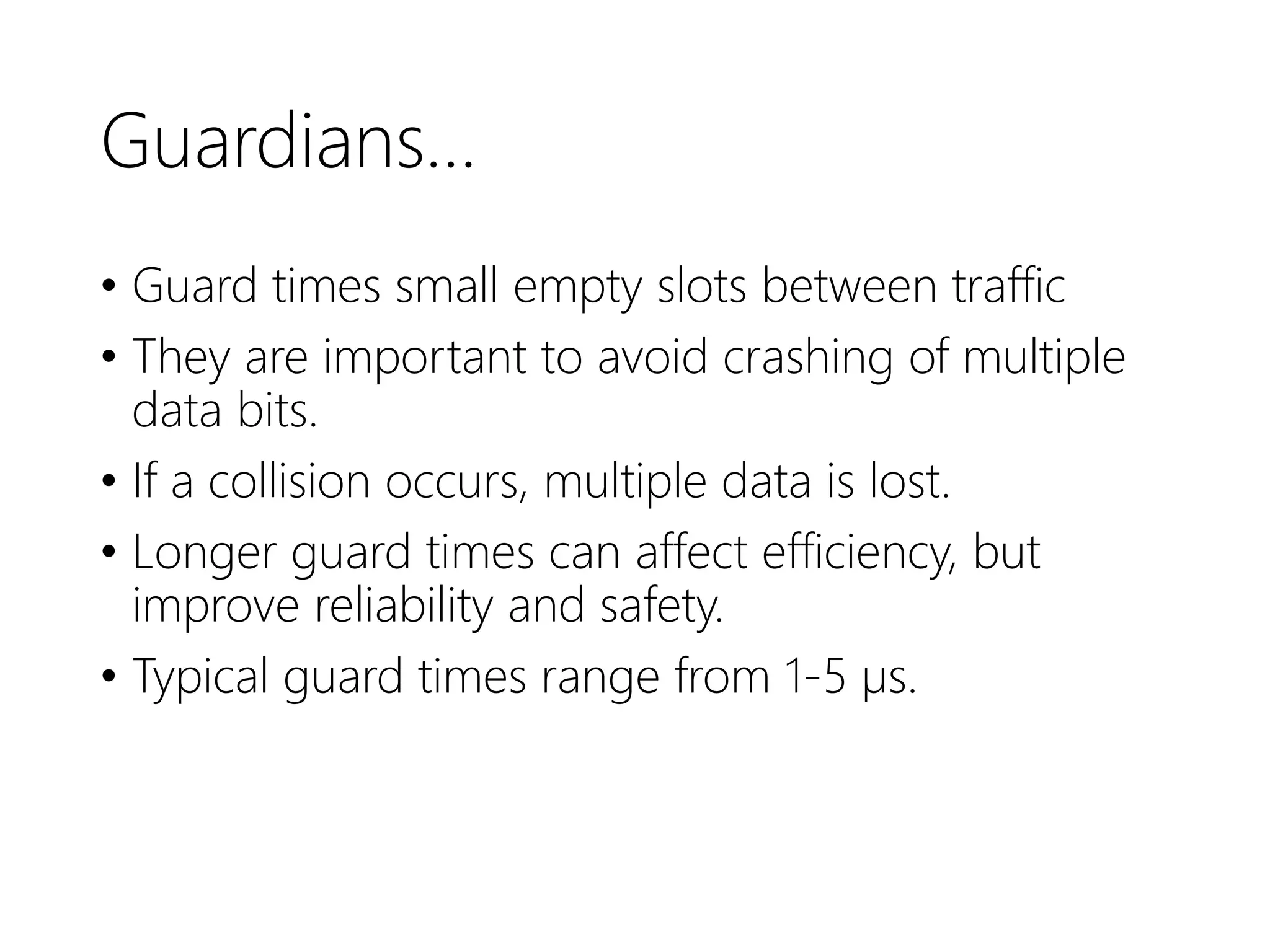 Guardians…
• Guard times small empty slots between traffic
• They are important to avoid crashing of multiple
data bits.
• If a collision occurs, multiple data is lost.
• Longer guard times can affect efficiency, but
improve reliability and safety.
• Typical guard times range from 1-5 µs.
 