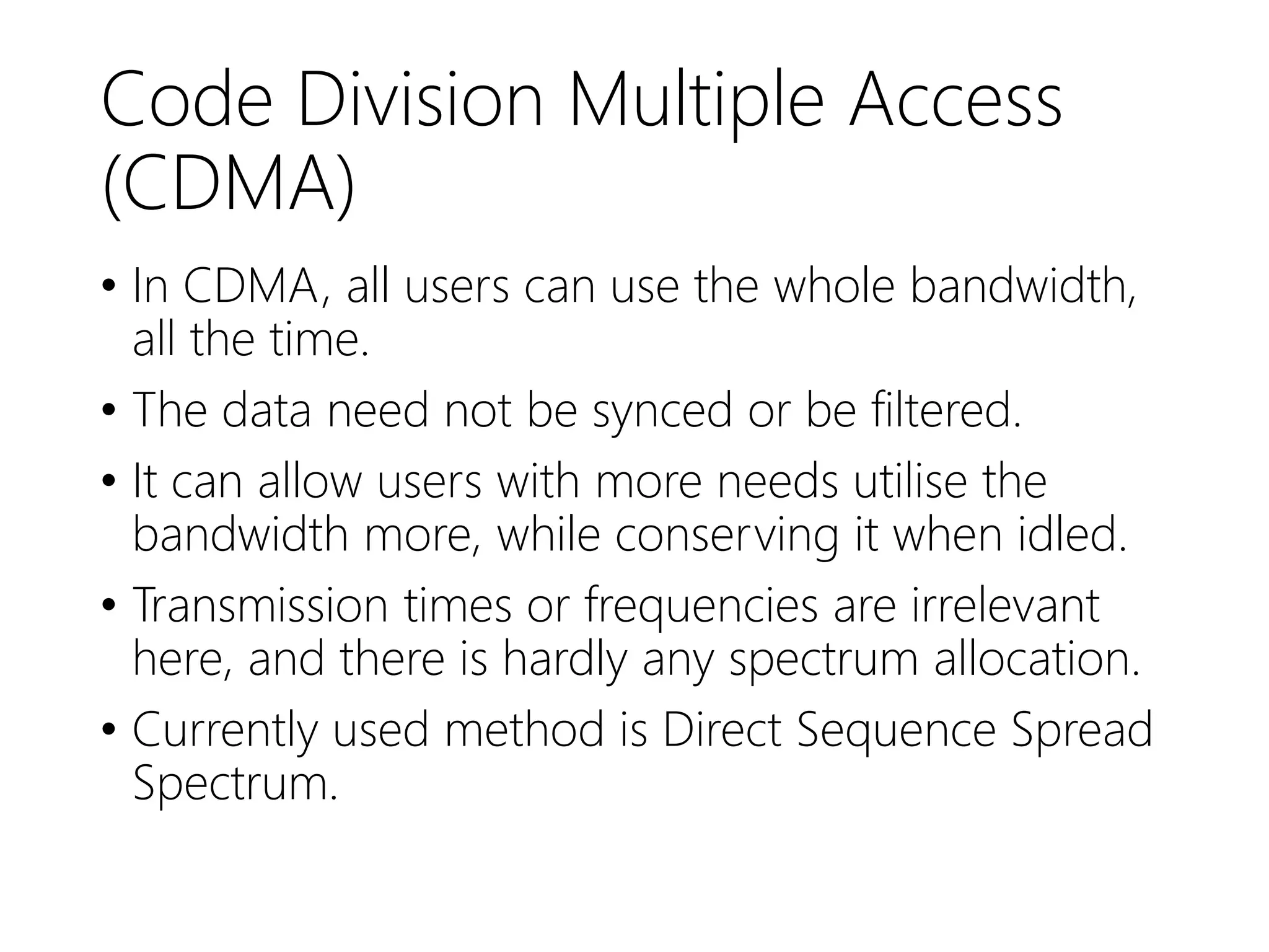 Code Division Multiple Access
(CDMA)
• In CDMA, all users can use the whole bandwidth,
all the time.
• The data need not be synced or be filtered.
• It can allow users with more needs utilise the
bandwidth more, while conserving it when idled.
• Transmission times or frequencies are irrelevant
here, and there is hardly any spectrum allocation.
• Currently used method is Direct Sequence Spread
Spectrum.
 