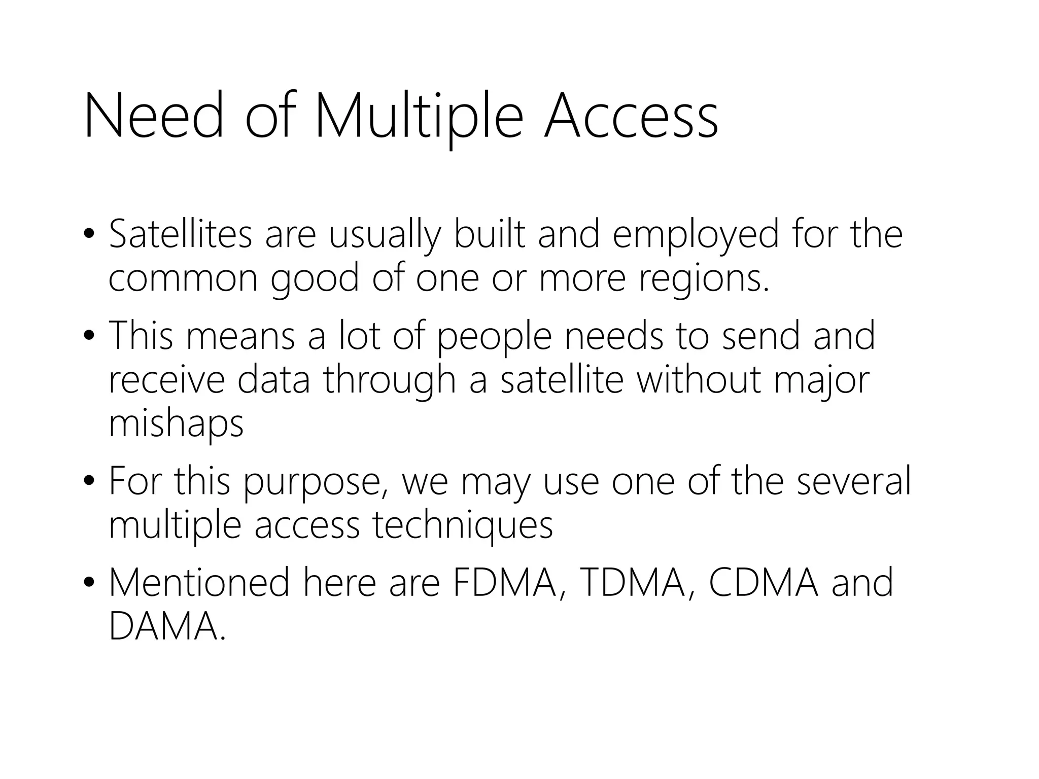 Need of Multiple Access
• Satellites are usually built and employed for the
common good of one or more regions.
• This means a lot of people needs to send and
receive data through a satellite without major
mishaps
• For this purpose, we may use one of the several
multiple access techniques
• Mentioned here are FDMA, TDMA, CDMA and
DAMA.
 