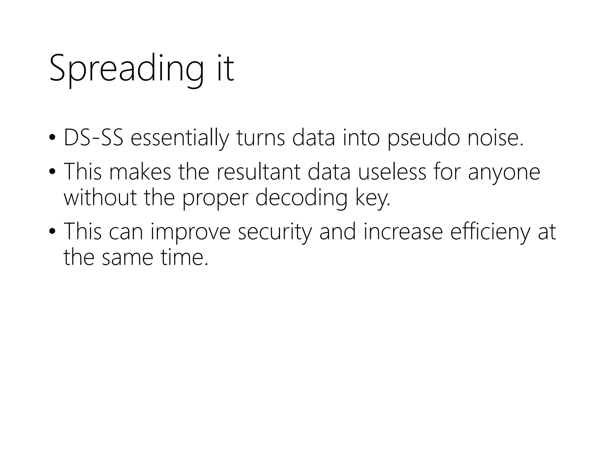 Spreading it
• DS-SS essentially turns data into pseudo noise.
• This makes the resultant data useless for anyone
without the proper decoding key.
• This can improve security and increase efficieny at
the same time.
 