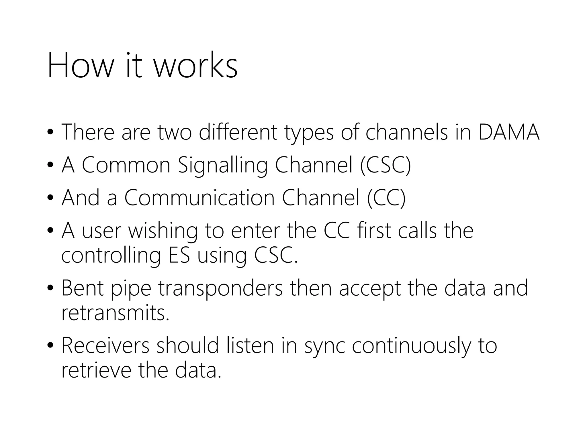 How it works
• There are two different types of channels in DAMA
• A Common Signalling Channel (CSC)
• And a Communication Channel (CC)
• A user wishing to enter the CC first calls the
controlling ES using CSC.
• Bent pipe transponders then accept the data and
retransmits.
• Receivers should listen in sync continuously to
retrieve the data.
 