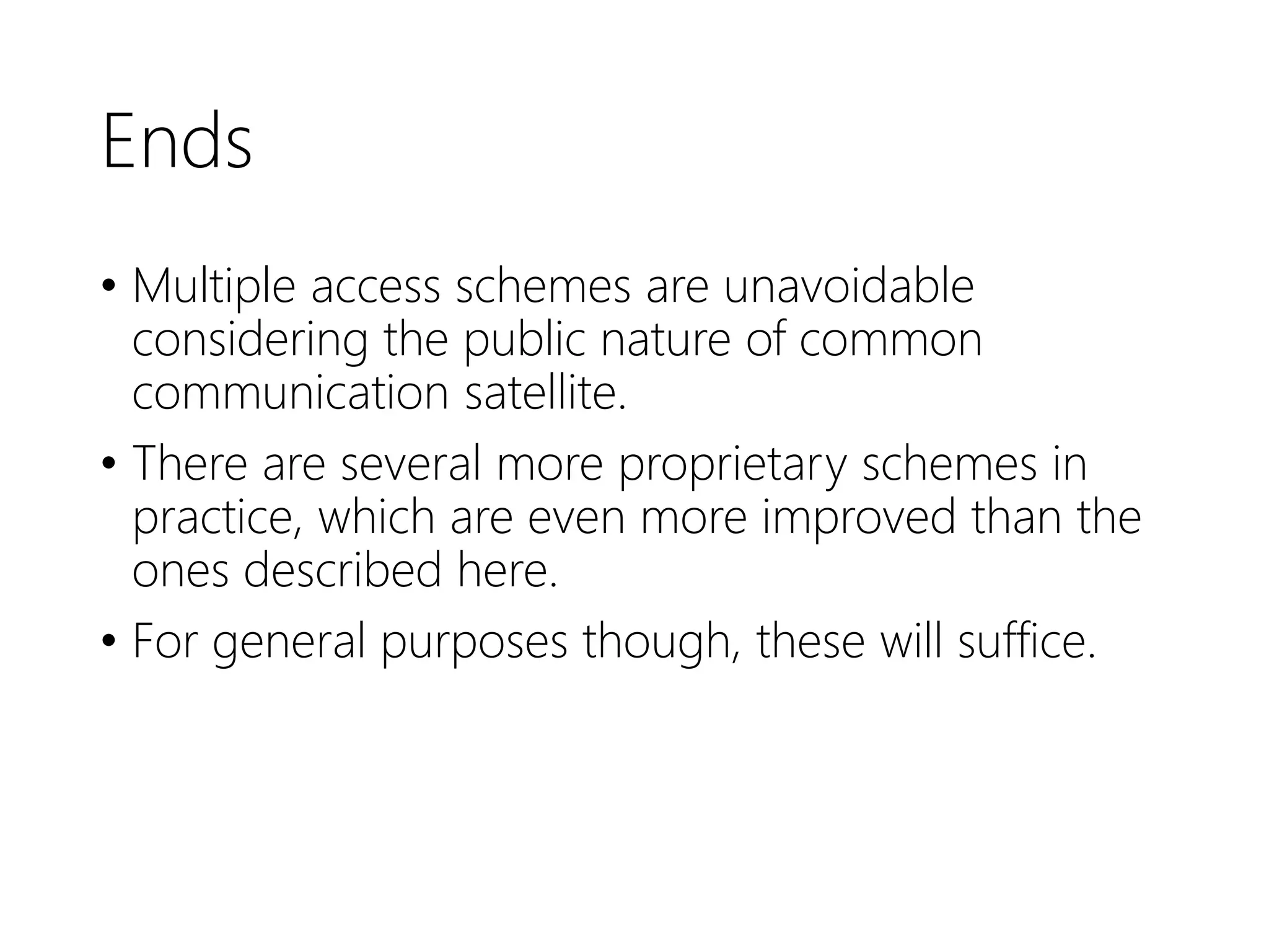 Ends
• Multiple access schemes are unavoidable
considering the public nature of common
communication satellite.
• There are several more proprietary schemes in
practice, which are even more improved than the
ones described here.
• For general purposes though, these will suffice.
 
