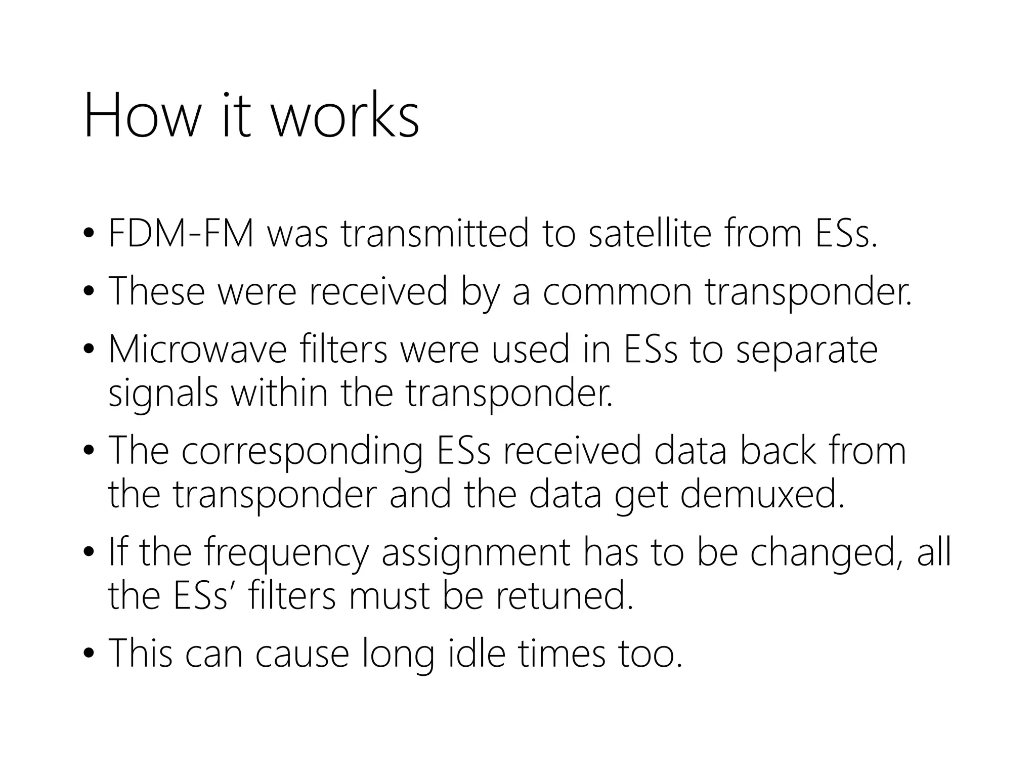 How it works
• FDM-FM was transmitted to satellite from ESs.
• These were received by a common transponder.
• Microwave filters were used in ESs to separate
signals within the transponder.
• The corresponding ESs received data back from
the transponder and the data get demuxed.
• If the frequency assignment has to be changed, all
the ESs’ filters must be retuned.
• This can cause long idle times too.
 