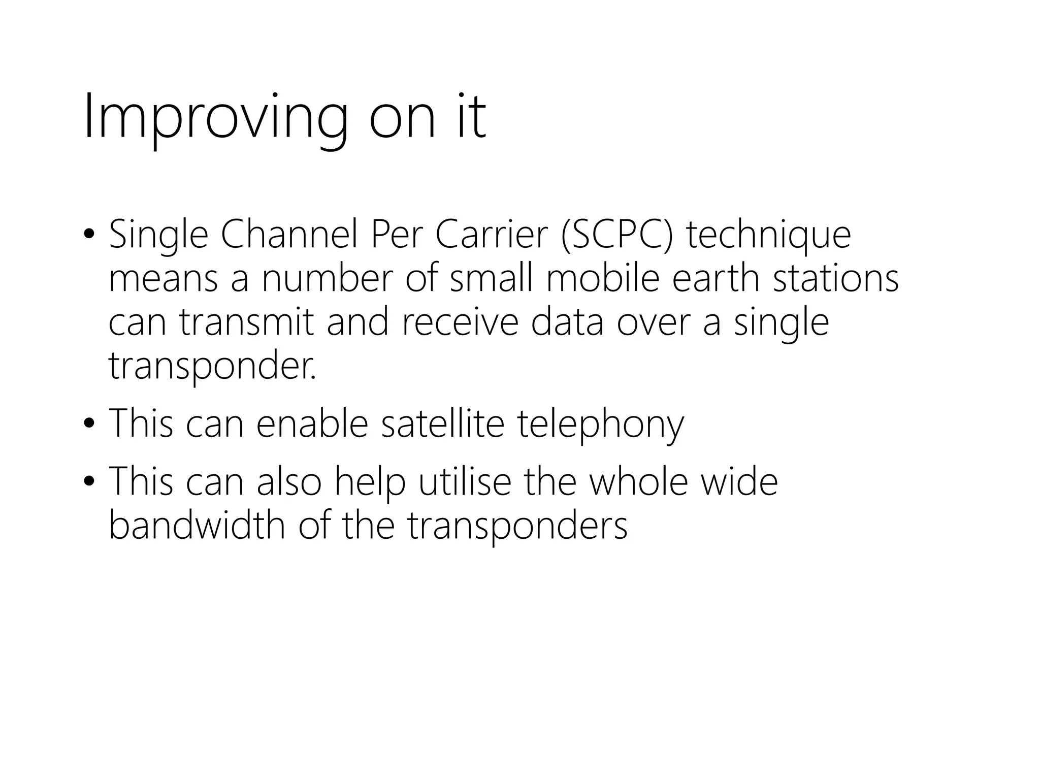 Improving on it
• Single Channel Per Carrier (SCPC) technique
means a number of small mobile earth stations
can transmit and receive data over a single
transponder.
• This can enable satellite telephony
• This can also help utilise the whole wide
bandwidth of the transponders
 