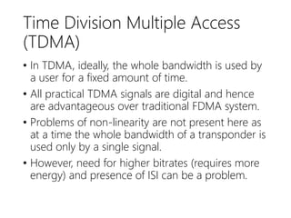 Time Division Multiple Access
(TDMA)
• In TDMA, ideally, the whole bandwidth is used by
a user for a fixed amount of time.
• All practical TDMA signals are digital and hence
are advantageous over traditional FDMA system.
• Problems of non-linearity are not present here as
at a time the whole bandwidth of a transponder is
used only by a single signal.
• However, need for higher bitrates (requires more
energy) and presence of ISI can be a problem.
 