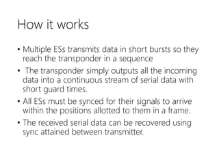 How it works
• Multiple ESs transmits data in short bursts so they
reach the transponder in a sequence
• The transponder simply outputs all the incoming
data into a continuous stream of serial data with
short guard times.
• All ESs must be synced for their signals to arrive
within the positions allotted to them in a frame.
• The received serial data can be recovered using
sync attained between transmitter.
 