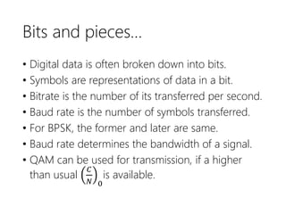Bits and pieces…
• Digital data is often broken down into bits.
• Symbols are representations of data in a bit.
• Bitrate is the number of its transferred per second.
• Baud rate is the number of symbols transferred.
• For BPSK, the former and later are same.
• Baud rate determines the bandwidth of a signal.
• QAM can be used for transmission, if a higher
than usual
𝐶
𝑁 0
is available.
 