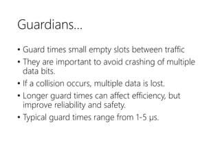 Guardians…
• Guard times small empty slots between traffic
• They are important to avoid crashing of multiple
data bits.
• If a collision occurs, multiple data is lost.
• Longer guard times can affect efficiency, but
improve reliability and safety.
• Typical guard times range from 1-5 µs.
 