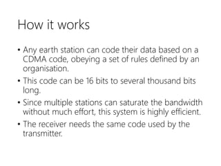 How it works
• Any earth station can code their data based on a
CDMA code, obeying a set of rules defined by an
organisation.
• This code can be 16 bits to several thousand bits
long.
• Since multiple stations can saturate the bandwidth
without much effort, this system is highly efficient.
• The receiver needs the same code used by the
transmitter.
 
