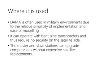 Where it is used
• DAMA is often used in military environments due
to the relative simplicity of implementation and
ease of modelling
• It can operate with bent pipe transponders and
thus require no security on the satellite side.
• The master and slave stations can upgrade
compressions without expensive satellite
replacements.
 