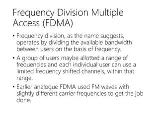 Frequency Division Multiple
Access (FDMA)
• Frequency division, as the name suggests,
operates by dividing the available bandwidth
between users on the basis of frequency.
• A group of users maybe allotted a range of
frequencies and each individual user can use a
limited frequency shifted channels, within that
range.
• Earlier analogue FDMA used FM waves with
slightly different carrier frequencies to get the job
done.
 