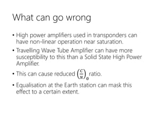 What can go wrong
• High power amplifiers used in transponders can
have non-linear operation near saturation.
• Travelling Wave Tube Amplifier can have more
susceptibility to this than a Solid State High Power
Amplifier.
• This can cause reduced
𝐶
𝑁 0
ratio.
• Equalisation at the Earth station can mask this
effect to a certain extent.
 