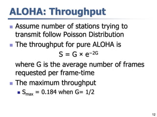 12
ALOHA: Throughput
 Assume number of stations trying to
transmit follow Poisson Distribution
 The throughput for pure ALOHA is
S = G × e−2G
where G is the average number of frames
requested per frame-time
 The maximum throughput
 Smax = 0.184 when G= 1/2
 