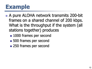 13
Example
 A pure ALOHA network transmits 200-bit
frames on a shared channel of 200 kbps.
What is the throughput if the system (all
stations together) produces
 1000 frames per second
 500 frames per second
 250 frames per second
 