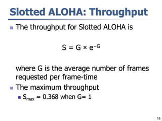 16
Slotted ALOHA: Throughput
 The throughput for Slotted ALOHA is
S = G × e−G
where G is the average number of frames
requested per frame-time
 The maximum throughput
 Smax = 0.368 when G= 1
 