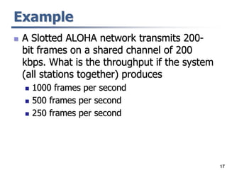 17
Example
 A Slotted ALOHA network transmits 200-
bit frames on a shared channel of 200
kbps. What is the throughput if the system
(all stations together) produces
 1000 frames per second
 500 frames per second
 250 frames per second
 