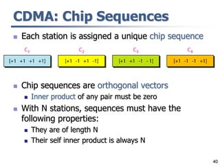 40
CDMA: Chip Sequences
 Each station is assigned a unique chip sequence
 Chip sequences are orthogonal vectors
 Inner product of any pair must be zero
 With N stations, sequences must have the
following properties:
 They are of length N
 Their self inner product is always N
 