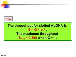 12.16
The throughput for slotted ALOHA is
S = G × e−G
.
The maximum throughput
Smax = 0.368 when G = 1.
Note
 