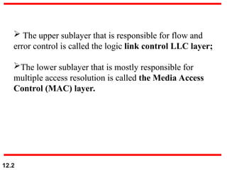 12.2
 The upper sublayer that is responsible for flow and
error control is called the logic link control LLC layer;
The lower sublayer that is mostly responsible for
multiple access resolution is called the Media Access
Control (MAC) layer.
 