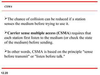 12.20
CSMA
The chance of collision can be reduced if a station
senses the medium before trying to use it.
Carrier sense multiple access (CSMA) requires that
each station first listen to the medium (or check the state
of the medium) before sending.
In other words, CSMA is based on the principle "sense
before transmit" or "listen before talk."
 