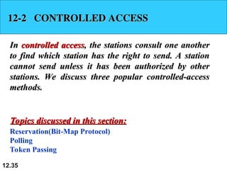 12.35
12-2 CONTROLLED ACCESS
12-2 CONTROLLED ACCESS
In
In controlled access
controlled access, the stations consult one another
, the stations consult one another
to find which station has the right to send. A station
to find which station has the right to send. A station
cannot send unless it has been authorized by other
cannot send unless it has been authorized by other
stations. We discuss three popular controlled-access
stations. We discuss three popular controlled-access
methods.
methods.
Reservation(Bit-Map Protocol)
Polling
Token Passing
Topics discussed in this section:
Topics discussed in this section:
 