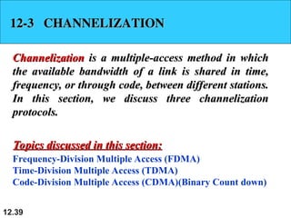 12.39
12-3 CHANNELIZATION
12-3 CHANNELIZATION
Channelization
Channelization is a multiple-access method in which
is a multiple-access method in which
the available bandwidth of a link is shared in time,
the available bandwidth of a link is shared in time,
frequency, or through code, between different stations.
frequency, or through code, between different stations.
In this section, we discuss three channelization
In this section, we discuss three channelization
protocols.
protocols.
Frequency-Division Multiple Access (FDMA)
Time-Division Multiple Access (TDMA)
Code-Division Multiple Access (CDMA)(Binary Count down)
Topics discussed in this section:
Topics discussed in this section:
 