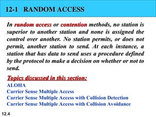 12.4
12-1 RANDOM ACCESS
12-1 RANDOM ACCESS
In
In random access
random access or
or contention
contention methods, no station is
methods, no station is
superior to another station and none is assigned the
superior to another station and none is assigned the
control over another. No station permits, or does not
control over another. No station permits, or does not
permit, another station to send. At each instance, a
permit, another station to send. At each instance, a
station that has data to send uses a procedure defined
station that has data to send uses a procedure defined
by the protocol to make a decision on whether or not to
by the protocol to make a decision on whether or not to
send.
send.
ALOHA
Carrier Sense Multiple Access
Carrier Sense Multiple Access with Collision Detection
Carrier Sense Multiple Access with Collision Avoidance
Topics discussed in this section:
Topics discussed in this section:
 