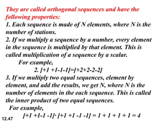 12.47
They are called orthogonal sequences and have the
following properties:
1. Each sequence is made of N elements, where N is the
number of stations.
2. If we multiply a sequence by a number, every element
in the sequence is multiplied by that element. This is
called multiplication of a sequence by a scalar.
For example,
2. [+1 +1-1-1]=[+2+2-2-2]
3. If we multiply two equal sequences, element by
element, and add the results, we get N, where N is the
number of elements in the each sequence. This is called
the inner product of two equal sequences.
For example,
[+1 +1-1 -1]· [+1 +1 -1 -1] = 1 + 1 + 1 + 1 = 4
 