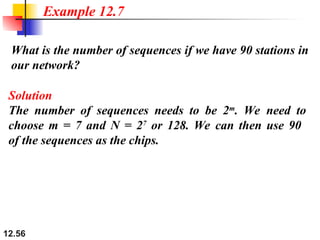 12.56
What is the number of sequences if we have 90 stations in
our network?
Example 12.7
Solution
The number of sequences needs to be 2m
. We need to
choose m = 7 and N = 27
or 128. We can then use 90
of the sequences as the chips.
 