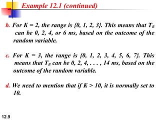 12.9
b. For K = 2, the range is {0, 1, 2, 3}. This means that TB
can be 0, 2, 4, or 6 ms, based on the outcome of the
random variable.
c. For K = 3, the range is {0, 1, 2, 3, 4, 5, 6, 7}. This
means that TB can be 0, 2, 4, . . . , 14 ms, based on the
outcome of the random variable.
d. We need to mention that if K > 10, it is normally set to
10.
Example 12.1 (continued)
 