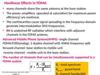Nonlinear Effects in FDMA
• many channels share the same antenna at the base station.
• The power amplifiers operated at saturation( for maximum power
efficiency) are nonlinear.
• The nonlinearities cause signal spreading in the frequency domain
generate intermodulation (IM) frequencies.
• IM is undesired RF radiation which interfere with adjacent
channels in the FDMA systems,
Advanced Mobile Phone System(AMPS)- single channel
FDMA/FDD(analog), 2 duplex channel with 45KHz frequency split
forward channel- base station to mobile unit
reverse channel –mobile unit to the base station.
The number of channels that can be simultaneously supported in a
FDMA system
Bt –total spectrum
Bguard - guard band
B -channel bandwidth
Dr.C.Helen Sulochana, Prof/ ECE, SXCCE,
Nagercoil
 