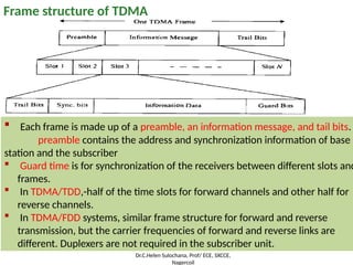 Frame structure of TDMA
 Each frame is made up of a preamble, an information message, and tail bits.
preamble contains the address and synchronization information of base
station and the subscriber
 Guard time is for synchronization of the receivers between different slots and
frames.
 In TDMA/TDD,-half of the time slots for forward channels and other half for
reverse channels.
 In TDMA/FDD systems, similar frame structure for forward and reverse
transmission, but the carrier frequencies of forward and reverse links are
different. Duplexers are not required in the subscriber unit.
Dr.C.Helen Sulochana, Prof/ ECE, SXCCE,
Nagercoil
 