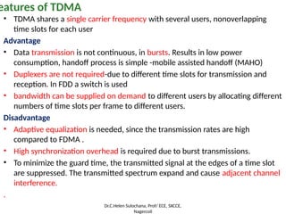 • TDMA shares a single carrier frequency with several users, nonoverlapping
time slots for each user
Advantage
• Data transmission is not continuous, in bursts. Results in low power
consumption, handoff process is simple -mobile assisted handoff (MAHO)
• Duplexers are not required-due to different time slots for transmission and
reception. In FDD a switch is used
• bandwidth can be supplied on demand to different users by allocating different
numbers of time slots per frame to different users.
Disadvantage
• Adaptive equalization is needed, since the transmission rates are high
compared to FDMA .
• High synchronization overhead is required due to burst transmissions.
• To minimize the guard time, the transmitted signal at the edges of a time slot
are suppressed. The transmitted spectrum expand and cause adjacent channel
interference.
.
eatures of TDMA
Dr.C.Helen Sulochana, Prof/ ECE, SXCCE,
Nagercoil
 