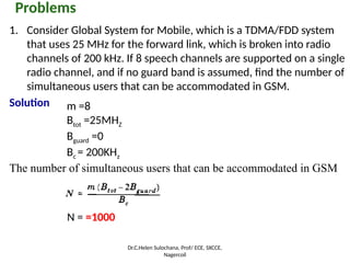Problems
1. Consider Global System for Mobile, which is a TDMA/FDD system
that uses 25 MHz for the forward link, which is broken into radio
channels of 200 kHz. If 8 speech channels are supported on a single
radio channel, and if no guard band is assumed, find the number of
simultaneous users that can be accommodated in GSM.
Solution
The number of simultaneous users that can be accommodated in GSM
N = =1000
m =8
Btot =25MHZ
Bguard =0
Bc = 200KHz
Dr.C.Helen Sulochana, Prof/ ECE, SXCCE,
Nagercoil
 