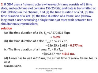 2. If GSM uses a frame structure where each frame consists of 8 time
slots, and each time slot contains 156.25 bits, and data is transmitted at
270.833 kbps in the channel, find (a) the time duration of a bit, (b) the
time duration of a slot, (c) the time duration of a frame, and (d) how
long must a user occupying a single time slot must wait between two
simultaneous transmissions.
solution
(a) The time duration of a bit, Tb =1/ 270.833 kbps
= 3.692
(b) The time duration of a slot, Tslot= 156.25 x Tb
=156.25 x 3.692 = 0.577 ms.
(c) The time duration of a frame, Tf, = 8 x Tslot
=8x 0.577 ms= 4.615 ms.
(d) A user has to wait 4.615 ms, the arrival time of a new frame, for its
next
transmission.
Dr.C.Helen Sulochana, Prof/ ECE, SXCCE,
Nagercoil
 