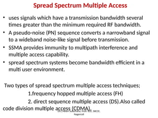 Spread Spectrum Multiple Access
• uses signals which have a transmission bandwidth several
times greater than the minimum required RF bandwidth.
• A pseudo-noise (PN) sequence converts a narrowband signal
to a wideband noise-like signal before transmission.
• SSMA provides immunity to multipath interference and
multiple access capability.
• spread spectrum systems become bandwidth efficient in a
multi user environment.
Two types of spread spectrum multiple access techniques;
1.frequency hopped multiple access (FH)
2. direct sequence multiple access (DS).Also called
code division multiple access (CDMA).
Dr.C.Helen Sulochana, Prof/ ECE, SXCCE,
Nagercoil
 