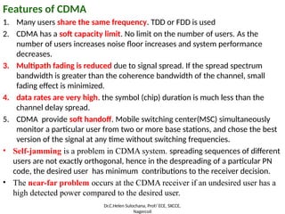 Features of CDMA
1. Many users share the same frequency. TDD or FDD is used
2. CDMA has a soft capacity limit. No limit on the number of users. As the
number of users increases noise floor increases and system performance
decreases.
3. Multipath fading is reduced due to signal spread. If the spread spectrum
bandwidth is greater than the coherence bandwidth of the channel, small
fading effect is minimized.
4. data rates are very high. the symbol (chip) duration is much less than the
channel delay spread.
5. CDMA provide soft handoff. Mobile switching center(MSC) simultaneously
monitor a particular user from two or more base stations, and chose the best
version of the signal at any time without switching frequencies.
• Self-jamming is a problem in CDMA system. spreading sequences of different
users are not exactly orthogonal, hence in the despreading of a particular PN
code, the desired user has minimum contributions to the receiver decision.
• The near-far problem occurs at the CDMA receiver if an undesired user has a
high detected power compared to the desired user.
Dr.C.Helen Sulochana, Prof/ ECE, SXCCE,
Nagercoil
 