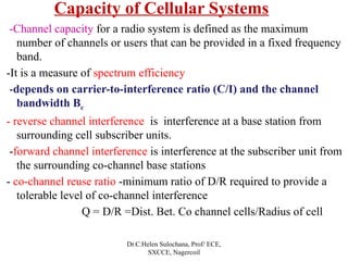 Capacity of Cellular Systems
-Channel capacity for a radio system is defined as the maximum
number of channels or users that can be provided in a fixed frequency
band.
-It is a measure of spectrum efficiency
-depends on carrier-to-interference ratio (C/I) and the channel
bandwidth Bc
- reverse channel interference is interference at a base station from
surrounding cell subscriber units.
-forward channel interference is interference at the subscriber unit from
the surrounding co-channel base stations
- co-channel reuse ratio -minimum ratio of D/R required to provide a
tolerable level of co-channel interference
Q = D/R =Dist. Bet. Co channel cells/Radius of cell
Dr.C.Helen Sulochana, Prof/ ECE,
SXCCE, Nagercoil
 