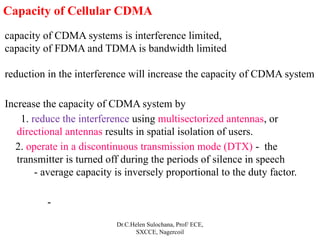 Dr.C.Helen Sulochana, Prof/ ECE,
SXCCE, Nagercoil
Capacity of Cellular CDMA
capacity of CDMA systems is interference limited,
capacity of FDMA and TDMA is bandwidth limited
reduction in the interference will increase the capacity of CDMA system
Increase the capacity of CDMA system by
1. reduce the interference using multisectorized antennas, or
directional antennas results in spatial isolation of users.
2. operate in a discontinuous transmission mode (DTX) - the
transmitter is turned off during the periods of silence in speech
- average capacity is inversely proportional to the duty factor.
-
 
